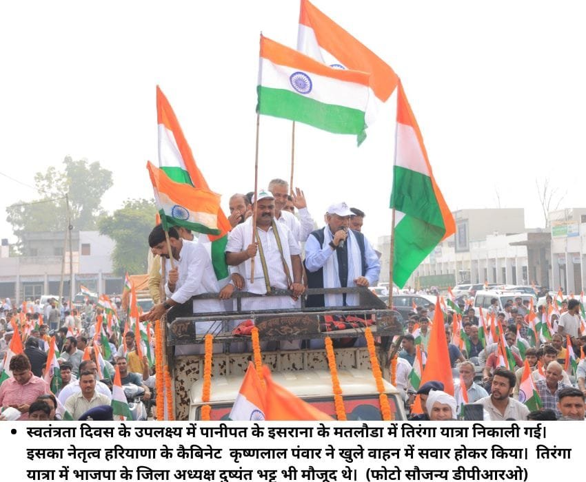 स्‍वतंत्रता दिवस के उपलक्ष्‍य में पानीपत के इसराना के मतलौडा में तिरंगा यात्रा निकाली गई। इसका नेतृत्‍व हरियाणा के कैबिनेट कृष्‍णलाल पंवार ने खुले वाहन में सवार होकर किया। तिरंगा यात्रा में भाजपा के जिला अध्‍यक्ष दुष्‍यंत भट्ट भी मौजूद थे। (फोटो सौजन्‍य डीपीआरओ)